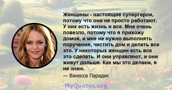 Женщины - настоящие супергерои, потому что они не просто работают. У них есть жизнь и все. Мне очень повезло, потому что я прихожу домой, и мне не нужно выполнять поручения, чистить дом и делать все это. У некоторых