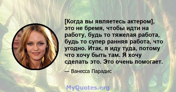 [Когда вы являетесь актером], это не бремя, чтобы идти на работу, будь то тяжелая работа, будь то супер ранняя работа, что угодно. Итак, я иду туда, потому что хочу быть там. Я хочу сделать это. Это очень помогает.