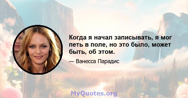 Когда я начал записывать, я мог петь в поле, но это было, может быть, об этом.