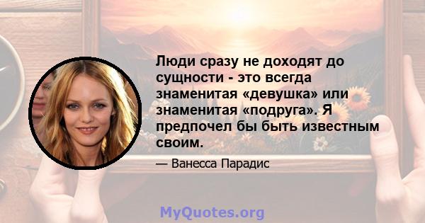 Люди сразу не доходят до сущности - это всегда знаменитая «девушка» или знаменитая «подруга». Я предпочел бы быть известным своим.