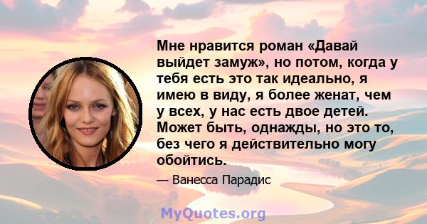 Мне нравится роман «Давай выйдет замуж», но потом, когда у тебя есть это так идеально, я имею в виду, я более женат, чем у всех, у нас есть двое детей. Может быть, однажды, но это то, без чего я действительно могу