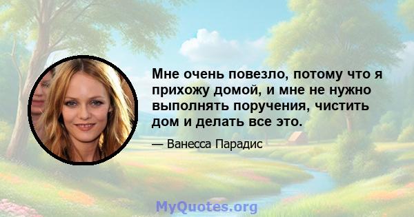 Мне очень повезло, потому что я прихожу домой, и мне не нужно выполнять поручения, чистить дом и делать все это.