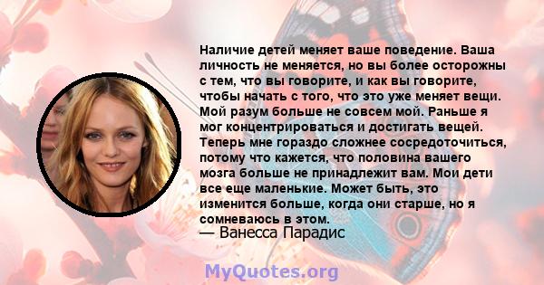 Наличие детей меняет ваше поведение. Ваша личность не меняется, но вы более осторожны с тем, что вы говорите, и как вы говорите, чтобы начать с того, что это уже меняет вещи. Мой разум больше не совсем мой. Раньше я мог 