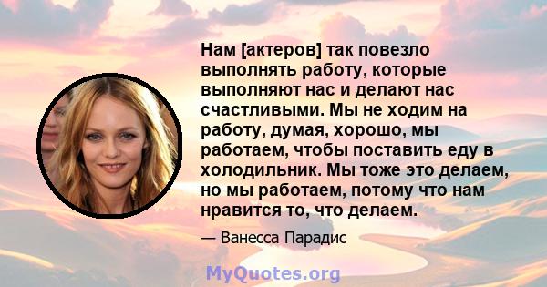 Нам [актеров] так повезло выполнять работу, которые выполняют нас и делают нас счастливыми. Мы не ходим на работу, думая, хорошо, мы работаем, чтобы поставить еду в холодильник. Мы тоже это делаем, но мы работаем,