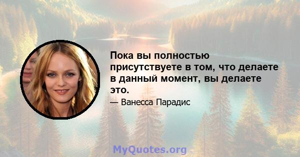 Пока вы полностью присутствуете в том, что делаете в данный момент, вы делаете это.