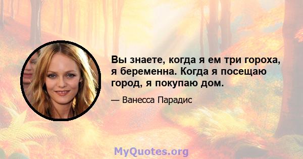 Вы знаете, когда я ем три гороха, я беременна. Когда я посещаю город, я покупаю дом.