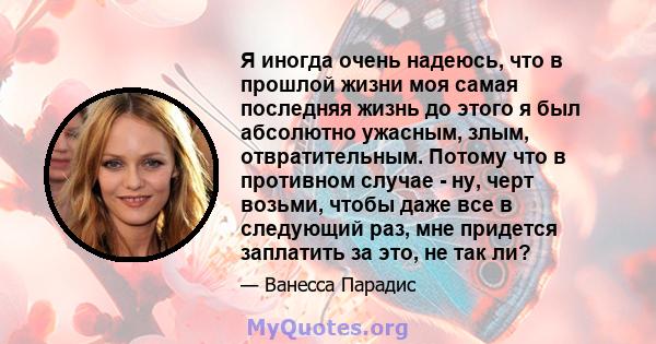 Я иногда очень надеюсь, что в прошлой жизни моя самая последняя жизнь до этого я был абсолютно ужасным, злым, отвратительным. Потому что в противном случае - ну, черт возьми, чтобы даже все в следующий раз, мне придется 