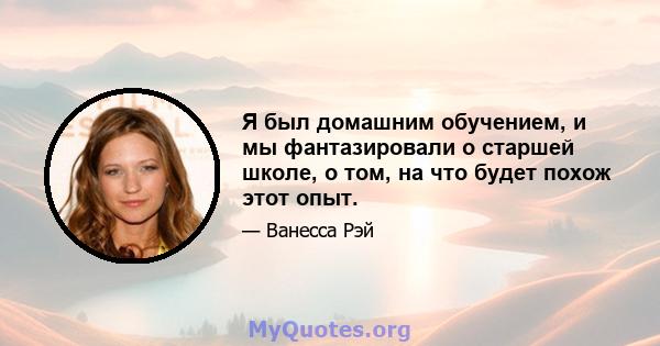 Я был домашним обучением, и мы фантазировали о старшей школе, о том, на что будет похож этот опыт.