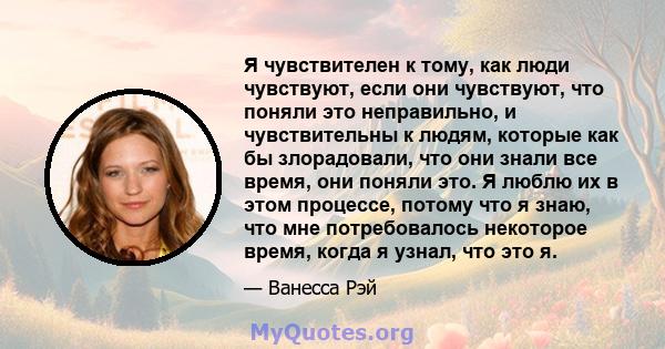 Я чувствителен к тому, как люди чувствуют, если они чувствуют, что поняли это неправильно, и чувствительны к людям, которые как бы злорадовали, что они знали все время, они поняли это. Я люблю их в этом процессе, потому 