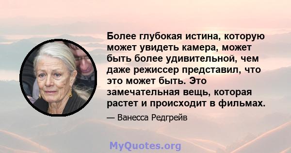 Более глубокая истина, которую может увидеть камера, может быть более удивительной, чем даже режиссер представил, что это может быть. Это замечательная вещь, которая растет и происходит в фильмах.