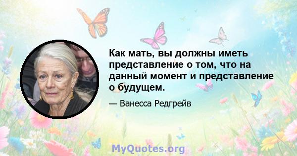 Как мать, вы должны иметь представление о том, что на данный момент и представление о будущем.