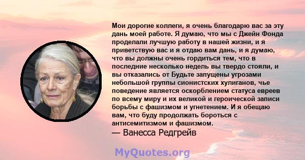 Мои дорогие коллеги, я очень благодарю вас за эту дань моей работе. Я думаю, что мы с Джейн Фонда проделали лучшую работу в нашей жизни, и я приветствую вас и я отдаю вам дань, и я думаю, что вы должны очень гордиться