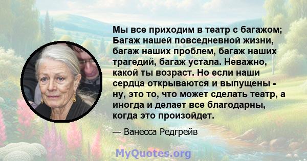 Мы все приходим в театр с багажом; Багаж нашей повседневной жизни, багаж наших проблем, багаж наших трагедий, багаж устала. Неважно, какой ты возраст. Но если наши сердца открываются и выпущены - ну, это то, что может