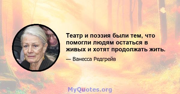 Театр и поэзия были тем, что помогли людям остаться в живых и хотят продолжать жить.