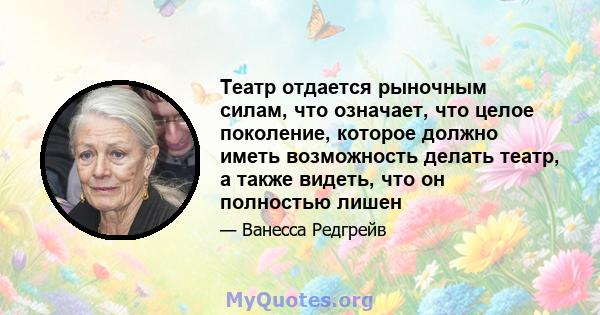 Театр отдается рыночным силам, что означает, что целое поколение, которое должно иметь возможность делать театр, а также видеть, что он полностью лишен