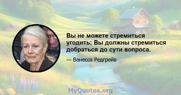 Вы не можете стремиться угодить; Вы должны стремиться добраться до сути вопроса.