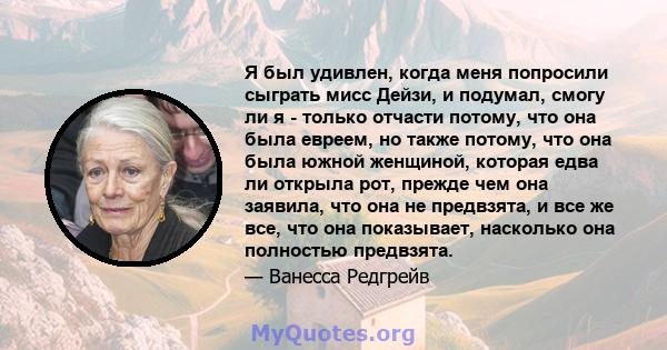 Я был удивлен, когда меня попросили сыграть мисс Дейзи, и подумал, смогу ли я - только отчасти потому, что она была евреем, но также потому, что она была южной женщиной, которая едва ли открыла рот, прежде чем она