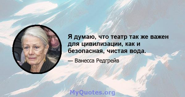 Я думаю, что театр так же важен для цивилизации, как и безопасная, чистая вода.