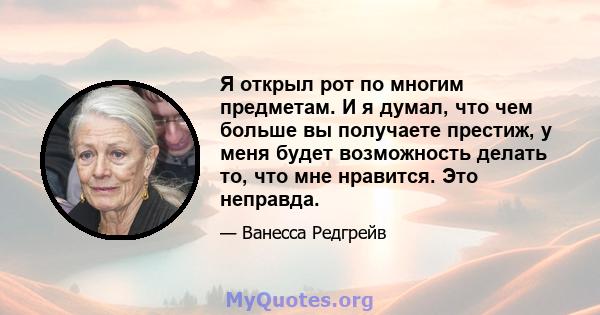 Я открыл рот по многим предметам. И я думал, что чем больше вы получаете престиж, у меня будет возможность делать то, что мне нравится. Это неправда.