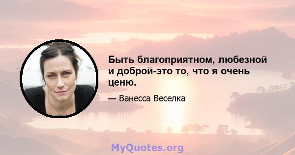 Быть благоприятном, любезной и доброй-это то, что я очень ценю.