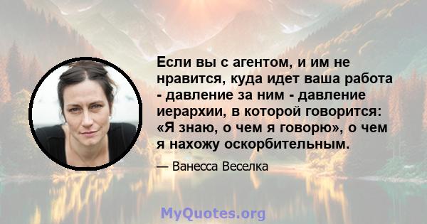 Если вы с агентом, и им не нравится, куда идет ваша работа - давление за ним - давление иерархии, в которой говорится: «Я знаю, о чем я говорю», о чем я нахожу оскорбительным.