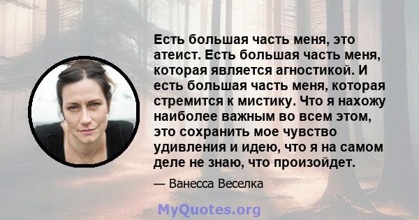 Есть большая часть меня, это атеист. Есть большая часть меня, которая является агностикой. И есть большая часть меня, которая стремится к мистику. Что я нахожу наиболее важным во всем этом, это сохранить мое чувство