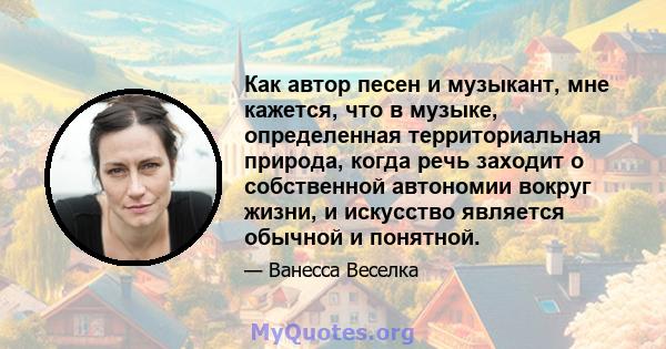 Как автор песен и музыкант, мне кажется, что в музыке, определенная территориальная природа, когда речь заходит о собственной автономии вокруг жизни, и искусство является обычной и понятной.