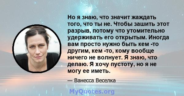 Но я знаю, что значит жаждать того, что ты не. Чтобы зашить этот разрыв, потому что утомительно удерживать его открытым. Иногда вам просто нужно быть кем -то другим, кем -то, кому вообще ничего не волнует. Я знаю, что