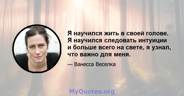 Я научился жить в своей голове. Я научился следовать интуиции и больше всего на свете, я узнал, что важно для меня.