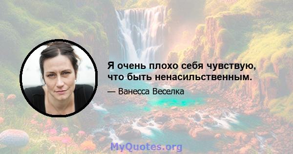 Я очень плохо себя чувствую, что быть ненасильственным.