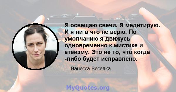 Я освещаю свечи. Я медитирую. И я ни в что не верю. По умолчанию я движусь одновременно к мистике и атеизму. Это не то, что когда -либо будет исправлено.