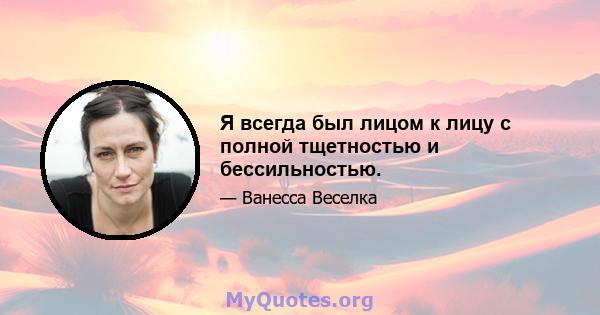 Я всегда был лицом к лицу с полной тщетностью и бессильностью.