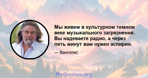 Мы живем в культурном темном веке музыкального загрязнения. Вы надеваете радио, а через пять минут вам нужен аспирин.