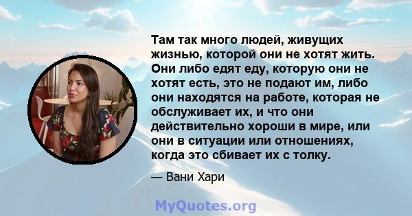 Там так много людей, живущих жизнью, которой они не хотят жить. Они либо едят еду, которую они не хотят есть, это не подают им, либо они находятся на работе, которая не обслуживает их, и что они действительно хороши в