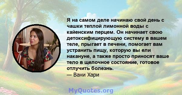 Я на самом деле начинаю свой день с чашки теплой лимонной воды с кайенским перцем. Он начинает свою детоксифицирующую систему в вашем теле, прыгает в печени, помогает вам устранить пищу, которую вы ели накануне, а также 