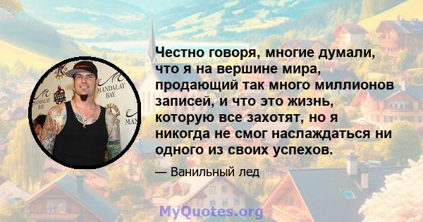 Честно говоря, многие думали, что я на вершине мира, продающий так много миллионов записей, и что это жизнь, которую все захотят, но я никогда не смог наслаждаться ни одного из своих успехов.