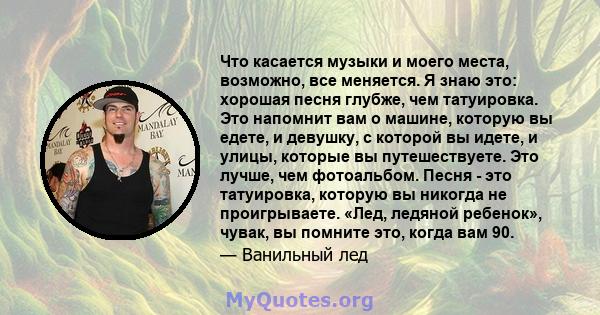 Что касается музыки и моего места, возможно, все меняется. Я знаю это: хорошая песня глубже, чем татуировка. Это напомнит вам о машине, которую вы едете, и девушку, с которой вы идете, и улицы, которые вы путешествуете. 