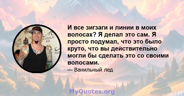 И все зигзаги и линии в моих волосах? Я делал это сам. Я просто подумал, что это было круто, что вы действительно могли бы сделать это со своими волосами.