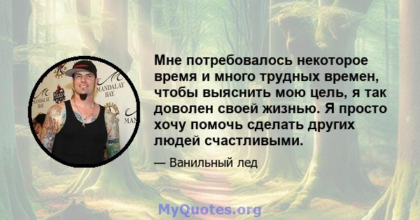 Мне потребовалось некоторое время и много трудных времен, чтобы выяснить мою цель, я так доволен своей жизнью. Я просто хочу помочь сделать других людей счастливыми.