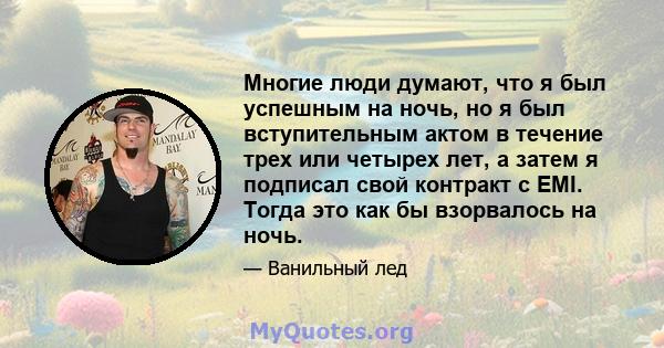 Многие люди думают, что я был успешным на ночь, но я был вступительным актом в течение трех или четырех лет, а затем я подписал свой контракт с EMI. Тогда это как бы взорвалось на ночь.