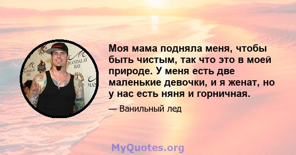 Моя мама подняла меня, чтобы быть чистым, так что это в моей природе. У меня есть две маленькие девочки, и я женат, но у нас есть няня и горничная.