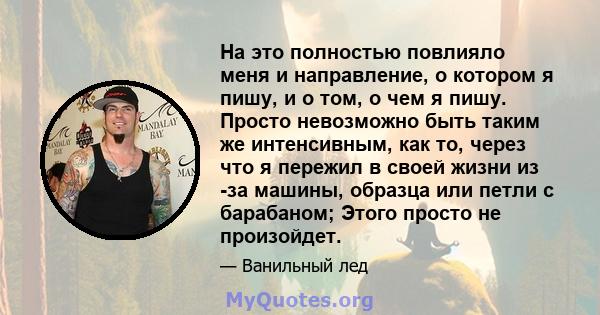 На это полностью повлияло меня и направление, о котором я пишу, и о том, о чем я пишу. Просто невозможно быть таким же интенсивным, как то, через что я пережил в своей жизни из -за машины, образца или петли с барабаном; 