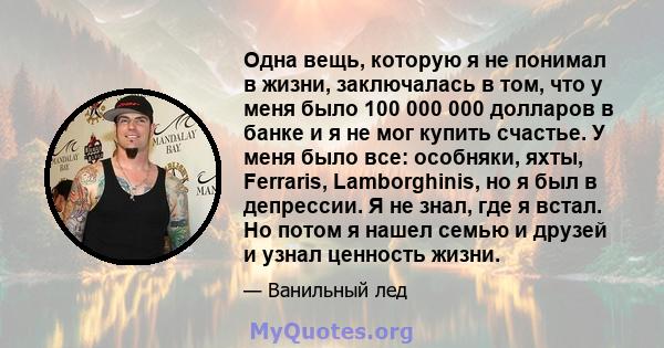 Одна вещь, которую я не понимал в жизни, заключалась в том, что у меня было 100 000 000 долларов в банке и я не мог купить счастье. У меня было все: особняки, яхты, Ferraris, Lamborghinis, но я был в депрессии. Я не