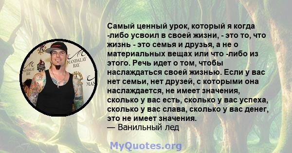 Самый ценный урок, который я когда -либо усвоил в своей жизни, - это то, что жизнь - это семья и друзья, а не о материальных вещах или что -либо из этого. Речь идет о том, чтобы наслаждаться своей жизнью. Если у вас нет 