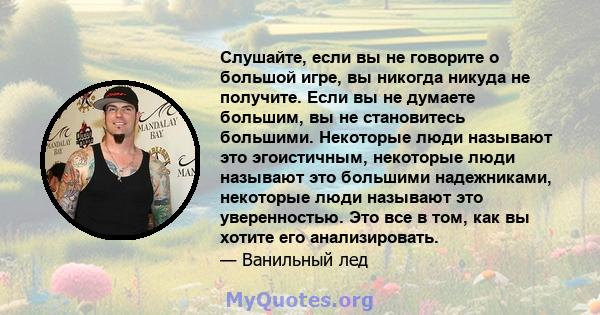 Слушайте, если вы не говорите о большой игре, вы никогда никуда не получите. Если вы не думаете большим, вы не становитесь большими. Некоторые люди называют это эгоистичным, некоторые люди называют это большими