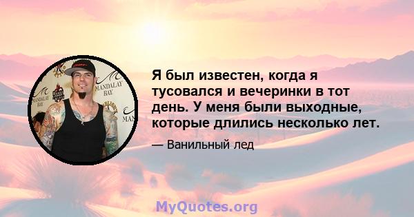 Я был известен, когда я тусовался и вечеринки в тот день. У меня были выходные, которые длились несколько лет.