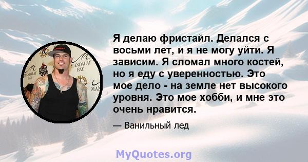 Я делаю фристайл. Делался с восьми лет, и я не могу уйти. Я зависим. Я сломал много костей, но я еду с уверенностью. Это мое дело - на земле нет высокого уровня. Это мое хобби, и мне это очень нравится.