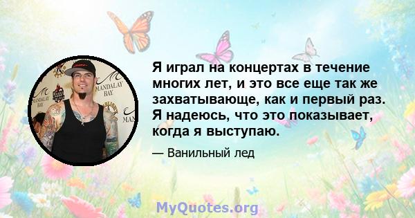 Я играл на концертах в течение многих лет, и это все еще так же захватывающе, как и первый раз. Я надеюсь, что это показывает, когда я выступаю.