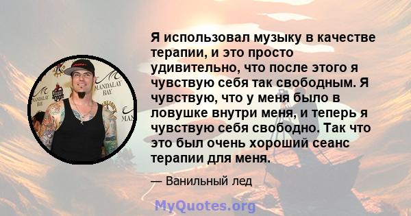 Я использовал музыку в качестве терапии, и это просто удивительно, что после этого я чувствую себя так свободным. Я чувствую, что у меня было в ловушке внутри меня, и теперь я чувствую себя свободно. Так что это был