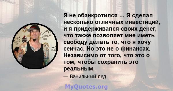 Я не обанкротился ... Я сделал несколько отличных инвестиций, и я придерживался своих денег, что также позволяет мне иметь свободу делать то, что я хочу сейчас. Но это не о финансах. Независимо от того, что это о том,